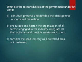 a) conserve, preserve and develop the plant genetic
resources of the nation;
b) encourage and hasten the organization of all
sectors engaged in the industry, integrate all
their activities and provide assistance to them;
c) consider the seed industry as a preferred area
of investment;
What are the responsibilities of the government under RA
7083?
 