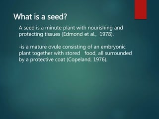 What is a seed?
A seed is a minute plant with nourishing and
protecting tissues (Edmond et al., 1978).
-is a mature ovule consisting of an embryonic
plant together with stored food, all surrounded
by a protective coat (Copeland, 1976).
 