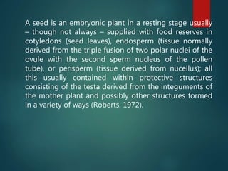 A seed is an embryonic plant in a resting stage usually
– though not always – supplied with food reserves in
cotyledons (seed leaves), endosperm (tissue normally
derived from the triple fusion of two polar nuclei of the
ovule with the second sperm nucleus of the pollen
tube), or perisperm (tissue derived from nucellus); all
this usually contained within protective structures
consisting of the testa derived from the integuments of
the mother plant and possibly other structures formed
in a variety of ways (Roberts, 1972).
 