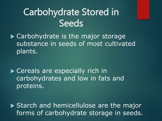Carbohydrate Stored in
Seeds
 Carbohydrate is the major storage
substance in seeds of most cultivated
plants.
 Cereals are especially rich in
carbohydrates and low in fats and
proteins.
 Starch and hemicellulose are the major
forms of carbohydrate storage in seeds.
 