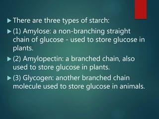  There are three types of starch:
 (1) Amylose: a non-branching straight
chain of glucose - used to store glucose in
plants.
 (2) Amylopectin: a branched chain, also
used to store glucose in plants.
 (3) Glycogen: another branched chain
molecule used to store glucose in animals.
 