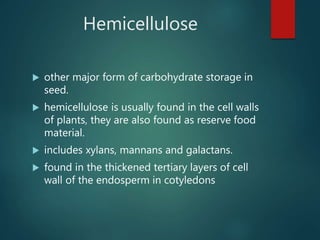 Hemicellulose
 other major form of carbohydrate storage in
seed.
 hemicellulose is usually found in the cell walls
of plants, they are also found as reserve food
material.
 includes xylans, mannans and galactans.
 found in the thickened tertiary layers of cell
wall of the endosperm in cotyledons
 