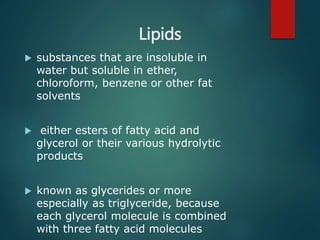 Lipids
 substances that are insoluble in
water but soluble in ether,
chloroform, benzene or other fat
solvents
 either esters of fatty acid and
glycerol or their various hydrolytic
products
 known as glycerides or more
especially as triglyceride, because
each glycerol molecule is combined
with three fatty acid molecules
 