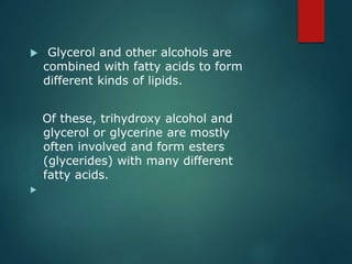  Glycerol and other alcohols are
combined with fatty acids to form
different kinds of lipids.
Of these, trihydroxy alcohol and
glycerol or glycerine are mostly
often involved and form esters
(glycerides) with many different
fatty acids.

 