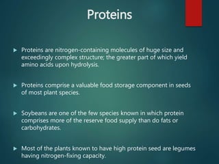 Proteins
 Proteins are nitrogen-containing molecules of huge size and
exceedingly complex structure; the greater part of which yield
amino acids upon hydrolysis.
 Proteins comprise a valuable food storage component in seeds
of most plant species.
 Soybeans are one of the few species known in which protein
comprises more of the reserve food supply than do fats or
carbohydrates.
 Most of the plants known to have high protein seed are legumes
having nitrogen-fixing capacity.
 