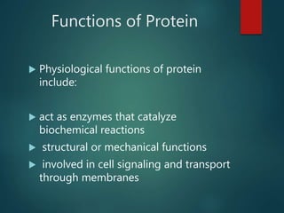 Functions of Protein
 Physiological functions of protein
include:
 act as enzymes that catalyze
biochemical reactions
 structural or mechanical functions
 involved in cell signaling and transport
through membranes
 