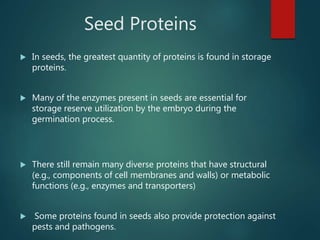 Seed Proteins
 In seeds, the greatest quantity of proteins is found in storage
proteins.
 Many of the enzymes present in seeds are essential for
storage reserve utilization by the embryo during the
germination process.
 There still remain many diverse proteins that have structural
(e.g., components of cell membranes and walls) or metabolic
functions (e.g., enzymes and transporters)
 Some proteins found in seeds also provide protection against
pests and pathogens.
 