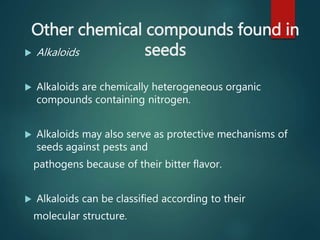 Other chemical compounds found in
seeds Alkaloids
 Alkaloids are chemically heterogeneous organic
compounds containing nitrogen.
 Alkaloids may also serve as protective mechanisms of
seeds against pests and
pathogens because of their bitter flavor.
 Alkaloids can be classified according to their
molecular structure.
 