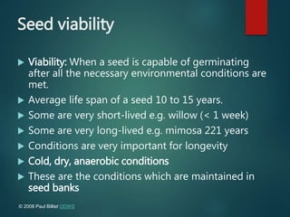 Seed viability
 Viability: When a seed is capable of germinating
after all the necessary environmental conditions are
met.
 Average life span of a seed 10 to 15 years.
 Some are very short-lived e.g. willow (< 1 week)
 Some are very long-lived e.g. mimosa 221 years
 Conditions are very important for longevity
 Cold, dry, anaerobic conditions
 These are the conditions which are maintained in
seed banks
© 2008 Paul Billiet ODWS
 