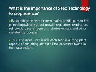 What is the importance of Seed Technology
to crop science?
By studying the seed or germinating seedling, man has
gained knowledge about growth regulators, respiration,
cell division, morphogenesis, photosynthesis and other
metabolic processes.
This is possible since inside each seed is a living plant
capable of exhibiting almost all the processes found in
the mature plant.
 