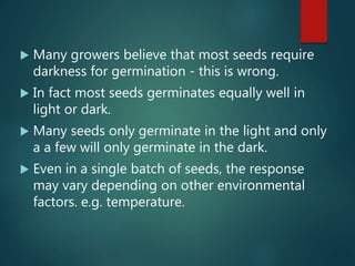  Many growers believe that most seeds require
darkness for germination - this is wrong.
 In fact most seeds germinates equally well in
light or dark.
 Many seeds only germinate in the light and only
a a few will only germinate in the dark.
 Even in a single batch of seeds, the response
may vary depending on other environmental
factors. e.g. temperature.
 