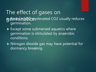 The effect of gases on
germination Reduced O2 or elevated CO2 usually reduces
germination.
 Except some submersed aquatics where
germination is stimulated by anaerobic
conditions.
 Nitrogen dioxide gas may have potential for
dormancy breaking.
 