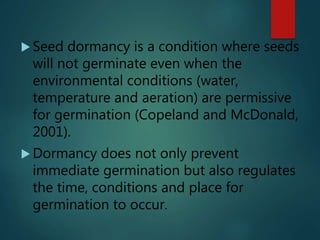  Seed dormancy is a condition where seeds
will not germinate even when the
environmental conditions (water,
temperature and aeration) are permissive
for germination (Copeland and McDonald,
2001).
 Dormancy does not only prevent
immediate germination but also regulates
the time, conditions and place for
germination to occur.
 
