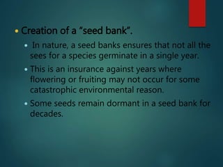  Creation of a “seed bank”.
 In nature, a seed banks ensures that not all the
sees for a species germinate in a single year.
 This is an insurance against years where
flowering or fruiting may not occur for some
catastrophic environmental reason.
 Some seeds remain dormant in a seed bank for
decades.
 