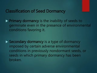 Classification of Seed Dormancy
 Primary dormancy is the inability of seeds to
germinate even in the presence of environmental
conditions favoring it.
 Secondary dormancy is a type of dormancy
imposed by certain adverse environmental
conditions in previously nondormant seeds, or
seeds in which primary dormancy has been
broken.
 