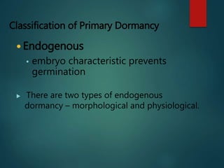 Classification of Primary Dormancy
 Endogenous
• embryo characteristic prevents
germination
 There are two types of endogenous
dormancy – morphological and physiological.
 
