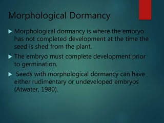 Morphological Dormancy
 Morphological dormancy is where the embryo
has not completed development at the time the
seed is shed from the plant.
 The embryo must complete development prior
to germination.
 Seeds with morphological dormancy can have
either rudimentary or undeveloped embryos
(Atwater, 1980).
 