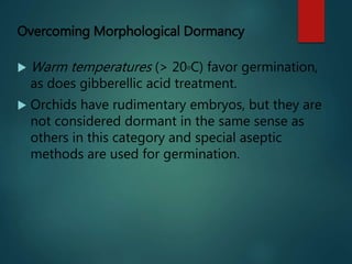 Overcoming Morphological Dormancy
 Warm temperatures (> 20oC) favor germination,
as does gibberellic acid treatment.
 Orchids have rudimentary embryos, but they are
not considered dormant in the same sense as
others in this category and special aseptic
methods are used for germination.
 