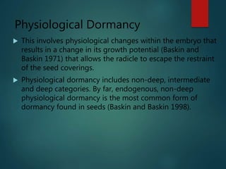 Physiological Dormancy
 This involves physiological changes within the embryo that
results in a change in its growth potential (Baskin and
Baskin 1971) that allows the radicle to escape the restraint
of the seed coverings.
 Physiological dormancy includes non-deep, intermediate
and deep categories. By far, endogenous, non-deep
physiological dormancy is the most common form of
dormancy found in seeds (Baskin and Baskin 1998).
 