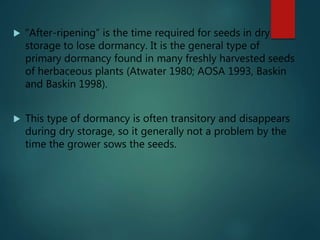  “After-ripening” is the time required for seeds in dry
storage to lose dormancy. It is the general type of
primary dormancy found in many freshly harvested seeds
of herbaceous plants (Atwater 1980; AOSA 1993, Baskin
and Baskin 1998).
 This type of dormancy is often transitory and disappears
during dry storage, so it generally not a problem by the
time the grower sows the seeds.
 