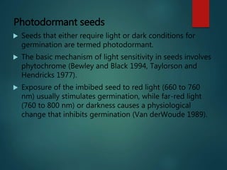 Photodormant seeds
 Seeds that either require light or dark conditions for
germination are termed photodormant.
 The basic mechanism of light sensitivity in seeds involves
phytochrome (Bewley and Black 1994, Taylorson and
Hendricks 1977).
 Exposure of the imbibed seed to red light (660 to 760
nm) usually stimulates germination, while far-red light
(760 to 800 nm) or darkness causes a physiological
change that inhibits germination (Van derWoude 1989).
 