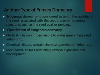 Another Type of Primary Dormancy
 Exogenous dormancy is considered to be on the outside of
the seed; associated with the seed's external covering
structures such as the seed coat or pericarp.
 Classification of exogenous dormancy
 Physical - tissues impermeable to water (preventing seed
imbibition).
 Chemical -tissues contain chemical germination inhibitors.
 Mechanical- tissues restricting embryo expansion and
development.
 