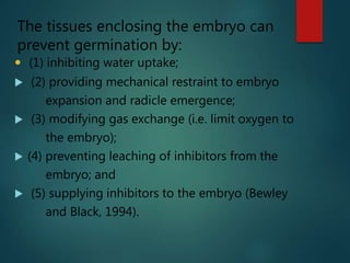  (1) inhibiting water uptake;
 (2) providing mechanical restraint to embryo
expansion and radicle emergence;
 (3) modifying gas exchange (i.e. limit oxygen to
the embryo);
 (4) preventing leaching of inhibitors from the
embryo; and
 (5) supplying inhibitors to the embryo (Bewley
and Black, 1994).
The tissues enclosing the embryo can
prevent germination by:
 