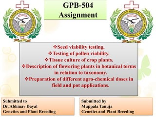 GPB-504
Assignment
Seed viability testing.
Testing of pollen viability.
Tissue culture of crop plants.
Description of flowering plants in botanical terms
in relation to taxonomy.
Preparation of different agro-chemical doses in
field and pot applications.
Submitted to
Dr. Abhinav Dayal
Genetics and Plant Breeding
Submitted by
Muppala Tanuja
Genetics and Plant Breeding
 