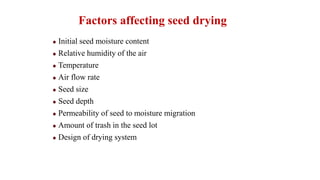 Factors affecting seed drying
Initial seed moisture content
Relative humidity of the air
Temperature
Air flow rate
Seed size
Seed depth
Permeability of seed to moisture migration
Amount of trash in the seed lot
Design of drying system
 