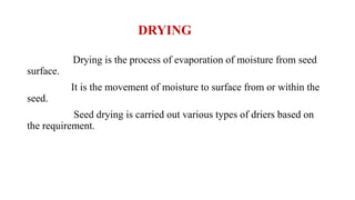 DRYING
Drying is the process of evaporation of moisture from seed
surface.
It is the movement of moisture to surface from or within the
seed.
Seed drying is carried out various types of driers based on
the requirement.
 