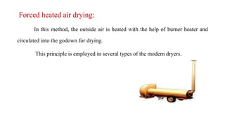 Forced heated air drying:
In this method, the outside air is heated with the help of burner heater and
circulated into the godown for drying.
This principle is employed in several types of the modern dryers.
 
