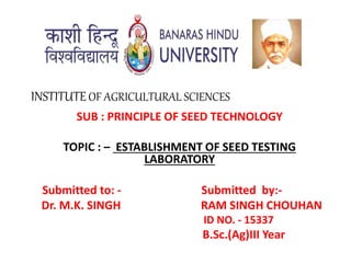 INSTITUTEOF AGRICULTURAL SCIENCES
SUB : PRINCIPLE OF SEED TECHNOLOGY
TOPIC : – ESTABLISHMENT OF SEED TESTING
LABORATORY
Submitted to: - Submitted by:-
Dr. M.K. SINGH RAM SINGH CHOUHAN
ID NO. - 15337
B.Sc.(Ag)III Year
 