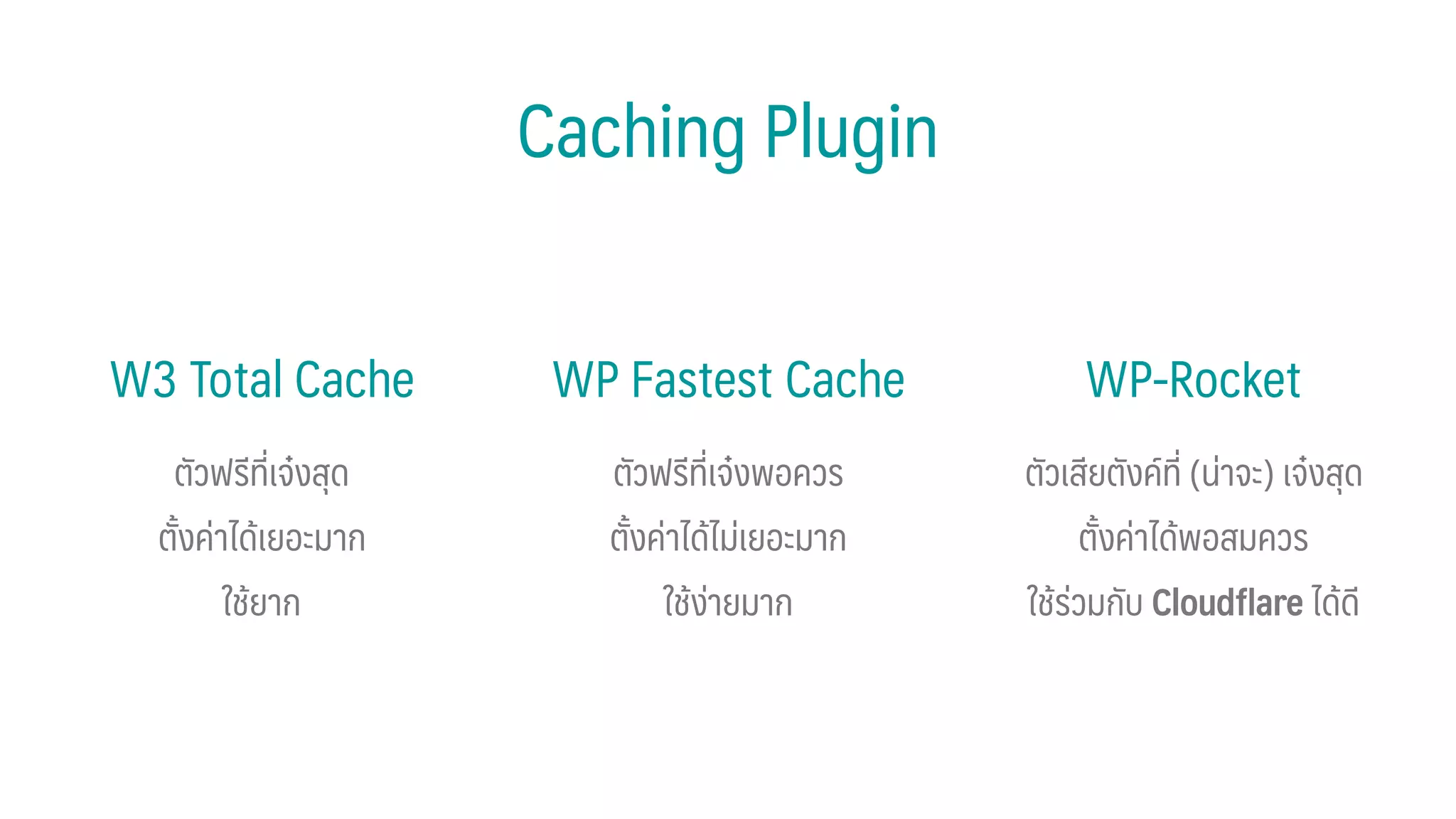 Caching Plugin
WP Fastest CacheW3 Total Cache WP-Rocket
ตัวฟรีที่เจ๋งสุด
ตั้งค่าได้เยอะมาก
ใช้ยาก
ตัวฟรีที่เจ๋งพอควร
ตั้งค่าได้ไม่เยอะมาก
ใช้ง่ายมาก
ตัวเสียตังค์ที่ (น่าจะ) เจ๋งสุด
ตั้งค่าได้พอสมควร
ใช้ร่วมกับ Cloudﬂare ได้ดี
 