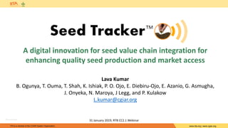 IITA is a member of the CGIAR System Organization. www.iita.org | www.cgiar.org
A digital innovation for seed value chain integration for
enhancing quality seed production and market access
31 January 2019, RTB CC2.1 Webinar
Lava Kumar
B. Ogunya, T. Ouma, T. Shah, K. Ishiak, P. O. Ojo, E. Diebiru-Ojo, E. Azanio, G. Asmugha,
J. Onyeka, N. Maroya, J Legg, and P. Kulakow
L.kumar@cgiar.org
©Lava Kumar
 