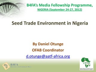 Seed Trade Environment in Nigeria
By Daniel Otunge
OFAB Coordinator
d.otunge@aatf-africa.org
B4FA’s Media Fellowship Programme,
NIGERIA (September 24-27, 2012)
 