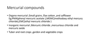 Mercurial compounds
• Organo mercurial ;Small grains ,flax cotton ,and safflower
Eg;PMA(phenyl mercuric acetate ),MEMC(methodoxy ethyl mercury
chloride),EMC(ethyl mercuric chloride )
• Inorganic mercurial ;Mercuric chloride ,mercurious chloride and
mercuric oxide
• Tuber and root crops ,garden and vegetable crops
 