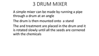 3 DRUM MIXER
A simple mixer can be made by running a pipe
through a drum at an angle
The drum is then mounted onto a stand
The and treatment are placed in the drum and it
is rotated slowly until all the seeds are cornered
with the chemicals
 