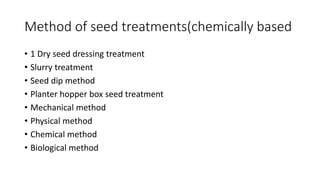 Method of seed treatments(chemically based
• 1 Dry seed dressing treatment
• Slurry treatment
• Seed dip method
• Planter hopper box seed treatment
• Mechanical method
• Physical method
• Chemical method
• Biological method
 