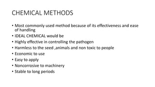 CHEMICAL METHODS
• Most commonly used method because of its effectiveness and ease
of handling
• IDEAL CHEMICAL would be
• Highly effective in controlling the pathogen
• Harmless to the seed ,animals and non toxic to people
• Economic to use
• Easy to apply
• Noncorrosive to machinery
• Stable to long periods
 