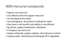NON mercurial compounds
• Organic non mercurial
• Less effective than the organic mercurial
• Les damaging to the seeds
• Less damaging to the persons handling the seeds
• Over dose is not harmful and viability is not effected
• Eg ;thiram ,captan,Carbendazim ,Metalaxyl
• 2 Inorganic non mercurial
• Copper carbonate ,copper sulphate –Bunt disease in wheat
• Cuprous oxide –Seed decay and damping off in vegetables
 
