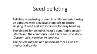 Seed pelleting
Pelleting is enclosing of seed in a filler materials using
an adhesive with bioactive chemicals to ensure
singling of seed and size increases for easy handling
The binders for pelleting include gum Arabic ,gelatin
,starch and the commonly used fillers are Lime stone
,Gypsum ,talc,,vermiculite ,peat etc
The pellete may act as a physical barrier as well as
mechanical barrier
 