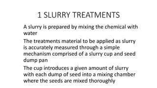1 SLURRY TREATMENTS
A slurry is prepared by mixing the chemical with
water
The treatments material to be applied as slurry
is accurately measured through a simple
mechanism comprised of a slurry cup and seed
dump pan
The cup introduces a given amount of slurry
with each dump of seed into a mixing chamber
where the seeds are mixed thoroughly
 