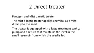 2 Direct treater
Panogen and Mist o matic treater
The mist o matic treater applies chemical as a mist
directly to the seed
The treater is equipped with a large treatment tank ,a
pump and a return that maintains the level in the
small reservoir from which the seed is fed
 