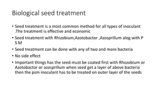 Biological seed treatment
• Seed treatment is a most common method for all types of inoculant
.The treatment is effective and economic
• Seed treatment with Rhizobium,Azotobactor ,Azosprillum alog with P
S M
• Seed treatment can be done with any of two and more bacteria
• No side effect
• Important things has the seed must be coated first with Rhozobium or
Azotobactor or azosprillum when seed get a layer of above bacteria
then the psm inoculant has to be treated on outer layer of the seeds
 
