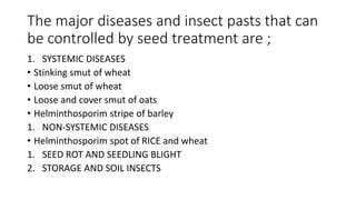 The major diseases and insect pasts that can
be controlled by seed treatment are ;
1. SYSTEMIC DISEASES
• Stinking smut of wheat
• Loose smut of wheat
• Loose and cover smut of oats
• Helminthosporim stripe of barley
1. NON-SYSTEMIC DISEASES
• Helminthosporim spot of RICE and wheat
1. SEED ROT AND SEEDLING BLIGHT
2. STORAGE AND SOIL INSECTS
 