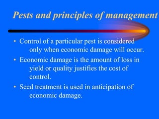 Pests and principles of management
• Control of a particular pest is considered
only when economic damage will occur.
• Economic damage is the amount of loss in
yield or quality justifies the cost of
control.
• Seed treatment is used in anticipation of
economic damage.
 
