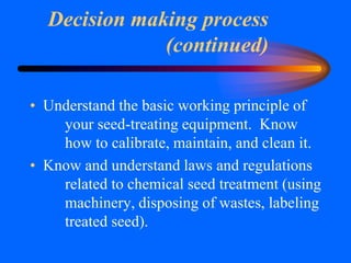 Decision making process
(continued)
• Understand the basic working principle of
your seed-treating equipment. Know
how to calibrate, maintain, and clean it.
• Know and understand laws and regulations
related to chemical seed treatment (using
machinery, disposing of wastes, labeling
treated seed).
 