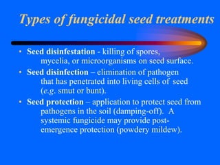 Types of fungicidal seed treatments
• Seed disinfestation - killing of spores,
mycelia, or microorganisms on seed surface.
• Seed disinfection – elimination of pathogen
that has penetrated into living cells of seed
(e.g. smut or bunt).
• Seed protection – application to protect seed from
pathogens in the soil (damping-off). A
systemic fungicide may provide post-
emergence protection (powdery mildew).
 