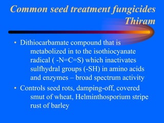 Common seed treatment fungicides
Thiram
• Dithiocarbamate compound that is
metabolized in to the isothiocyanate
radical ( -N=C=S) which inactivates
sulfhydral groups (-SH) in amino acids
and enzymes – broad spectrum activity
• Controls seed rots, damping-off, covered
smut of wheat, Helminthosporium stripe
rust of barley
 
