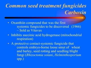 Common seed treatment fungicides
Carboxin
• Oxanthiin compound that was the first
systemic fungicides to be discovered (1966)
– Sold as Vitavax
• Inhibits succinic acid hydrogenase (mitochondrial
respiration)
• A protective contact-systemic fungicide that
controls embryo-borne loose smut of wheat
and barley, seed rotting and seedling blight
fungi (Rhizoctonia solani, Helminthosporium
spp.)
 